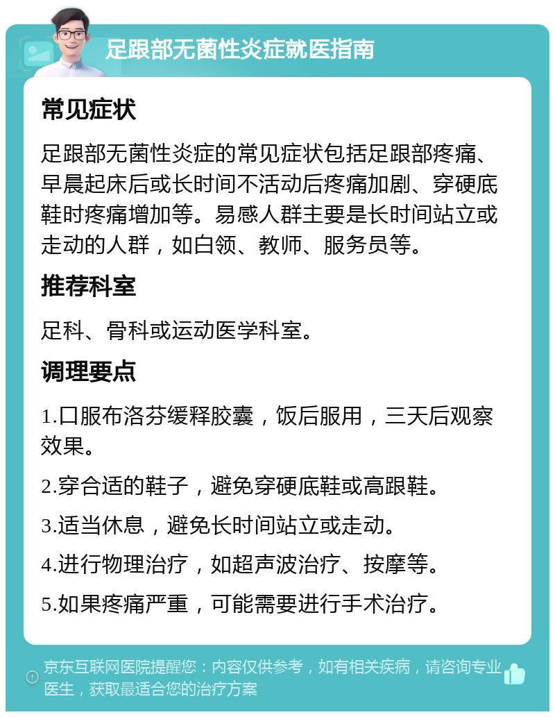 足跟部无菌性炎症就医指南 常见症状 足跟部无菌性炎症的常见症状包括足跟部疼痛、早晨起床后或长时间不活动后疼痛加剧、穿硬底鞋时疼痛增加等。易感人群主要是长时间站立或走动的人群，如白领、教师、服务员等。 推荐科室 足科、骨科或运动医学科室。 调理要点 1.口服布洛芬缓释胶囊，饭后服用，三天后观察效果。 2.穿合适的鞋子，避免穿硬底鞋或高跟鞋。 3.适当休息，避免长时间站立或走动。 4.进行物理治疗，如超声波治疗、按摩等。 5.如果疼痛严重，可能需要进行手术治疗。