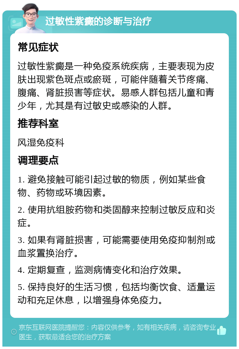 过敏性紫癜的诊断与治疗 常见症状 过敏性紫癜是一种免疫系统疾病，主要表现为皮肤出现紫色斑点或瘀斑，可能伴随着关节疼痛、腹痛、肾脏损害等症状。易感人群包括儿童和青少年，尤其是有过敏史或感染的人群。 推荐科室 风湿免疫科 调理要点 1. 避免接触可能引起过敏的物质，例如某些食物、药物或环境因素。 2. 使用抗组胺药物和类固醇来控制过敏反应和炎症。 3. 如果有肾脏损害，可能需要使用免疫抑制剂或血浆置换治疗。 4. 定期复查，监测病情变化和治疗效果。 5. 保持良好的生活习惯，包括均衡饮食、适量运动和充足休息，以增强身体免疫力。