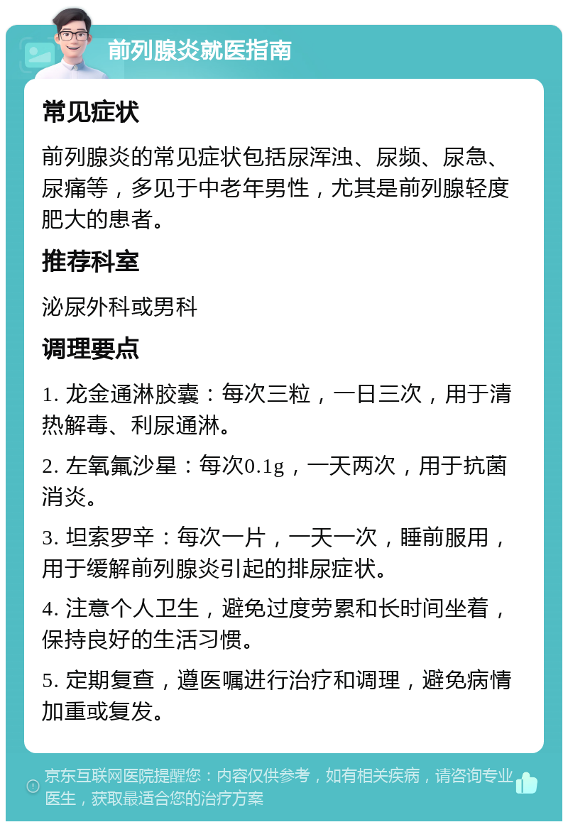 前列腺炎就医指南 常见症状 前列腺炎的常见症状包括尿浑浊、尿频、尿急、尿痛等，多见于中老年男性，尤其是前列腺轻度肥大的患者。 推荐科室 泌尿外科或男科 调理要点 1. 龙金通淋胶囊：每次三粒，一日三次，用于清热解毒、利尿通淋。 2. 左氧氟沙星：每次0.1g，一天两次，用于抗菌消炎。 3. 坦索罗辛：每次一片，一天一次，睡前服用，用于缓解前列腺炎引起的排尿症状。 4. 注意个人卫生，避免过度劳累和长时间坐着，保持良好的生活习惯。 5. 定期复查，遵医嘱进行治疗和调理，避免病情加重或复发。