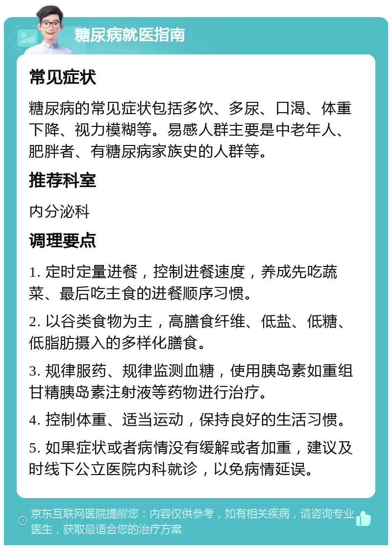 糖尿病就医指南 常见症状 糖尿病的常见症状包括多饮、多尿、口渴、体重下降、视力模糊等。易感人群主要是中老年人、肥胖者、有糖尿病家族史的人群等。 推荐科室 内分泌科 调理要点 1. 定时定量进餐，控制进餐速度，养成先吃蔬菜、最后吃主食的进餐顺序习惯。 2. 以谷类食物为主，高膳食纤维、低盐、低糖、低脂肪摄入的多样化膳食。 3. 规律服药、规律监测血糖，使用胰岛素如重组甘精胰岛素注射液等药物进行治疗。 4. 控制体重、适当运动，保持良好的生活习惯。 5. 如果症状或者病情没有缓解或者加重，建议及时线下公立医院内科就诊，以免病情延误。