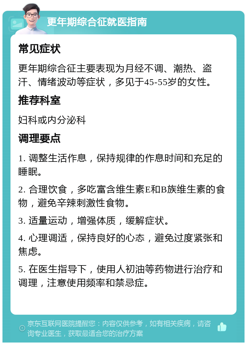 更年期综合征就医指南 常见症状 更年期综合征主要表现为月经不调、潮热、盗汗、情绪波动等症状，多见于45-55岁的女性。 推荐科室 妇科或内分泌科 调理要点 1. 调整生活作息，保持规律的作息时间和充足的睡眠。 2. 合理饮食，多吃富含维生素E和B族维生素的食物，避免辛辣刺激性食物。 3. 适量运动，增强体质，缓解症状。 4. 心理调适，保持良好的心态，避免过度紧张和焦虑。 5. 在医生指导下，使用人初油等药物进行治疗和调理，注意使用频率和禁忌症。