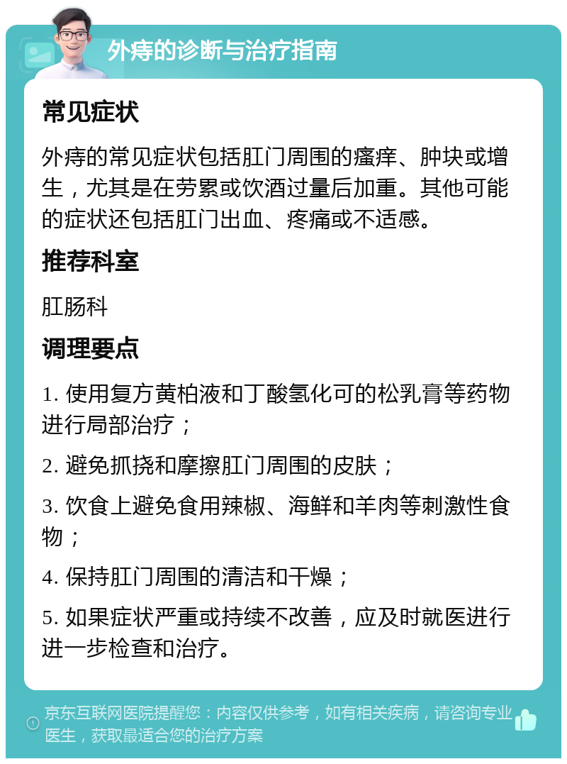 外痔的诊断与治疗指南 常见症状 外痔的常见症状包括肛门周围的瘙痒、肿块或增生，尤其是在劳累或饮酒过量后加重。其他可能的症状还包括肛门出血、疼痛或不适感。 推荐科室 肛肠科 调理要点 1. 使用复方黄柏液和丁酸氢化可的松乳膏等药物进行局部治疗； 2. 避免抓挠和摩擦肛门周围的皮肤； 3. 饮食上避免食用辣椒、海鲜和羊肉等刺激性食物； 4. 保持肛门周围的清洁和干燥； 5. 如果症状严重或持续不改善，应及时就医进行进一步检查和治疗。