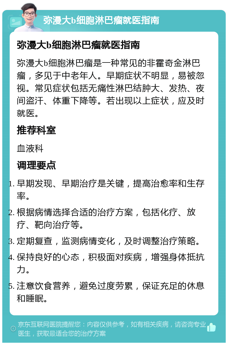 弥漫大b细胞淋巴瘤就医指南 弥漫大b细胞淋巴瘤就医指南 弥漫大b细胞淋巴瘤是一种常见的非霍奇金淋巴瘤，多见于中老年人。早期症状不明显，易被忽视。常见症状包括无痛性淋巴结肿大、发热、夜间盗汗、体重下降等。若出现以上症状，应及时就医。 推荐科室 血液科 调理要点 早期发现、早期治疗是关键，提高治愈率和生存率。 根据病情选择合适的治疗方案，包括化疗、放疗、靶向治疗等。 定期复查，监测病情变化，及时调整治疗策略。 保持良好的心态，积极面对疾病，增强身体抵抗力。 注意饮食营养，避免过度劳累，保证充足的休息和睡眠。