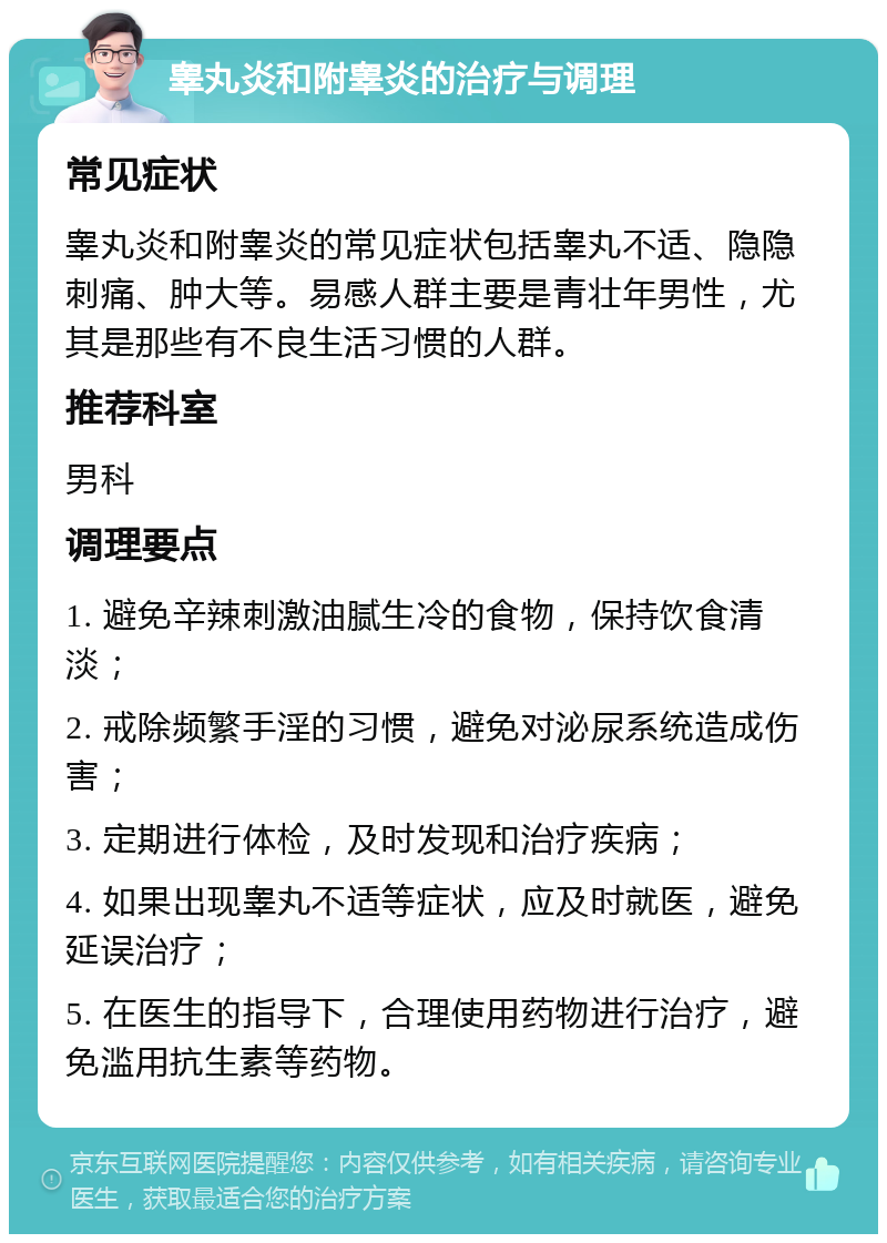 睾丸炎和附睾炎的治疗与调理 常见症状 睾丸炎和附睾炎的常见症状包括睾丸不适、隐隐刺痛、肿大等。易感人群主要是青壮年男性，尤其是那些有不良生活习惯的人群。 推荐科室 男科 调理要点 1. 避免辛辣刺激油腻生冷的食物，保持饮食清淡； 2. 戒除频繁手淫的习惯，避免对泌尿系统造成伤害； 3. 定期进行体检，及时发现和治疗疾病； 4. 如果出现睾丸不适等症状，应及时就医，避免延误治疗； 5. 在医生的指导下，合理使用药物进行治疗，避免滥用抗生素等药物。