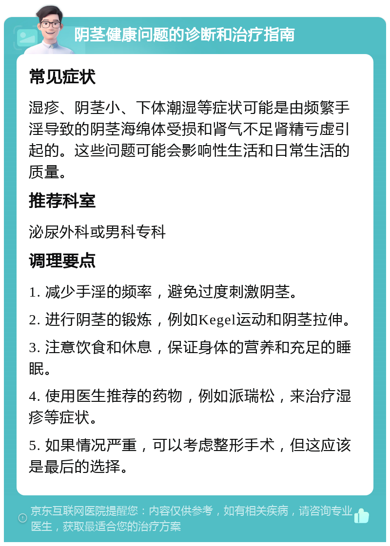 阴茎健康问题的诊断和治疗指南 常见症状 湿疹、阴茎小、下体潮湿等症状可能是由频繁手淫导致的阴茎海绵体受损和肾气不足肾精亏虚引起的。这些问题可能会影响性生活和日常生活的质量。 推荐科室 泌尿外科或男科专科 调理要点 1. 减少手淫的频率，避免过度刺激阴茎。 2. 进行阴茎的锻炼，例如Kegel运动和阴茎拉伸。 3. 注意饮食和休息，保证身体的营养和充足的睡眠。 4. 使用医生推荐的药物，例如派瑞松，来治疗湿疹等症状。 5. 如果情况严重，可以考虑整形手术，但这应该是最后的选择。