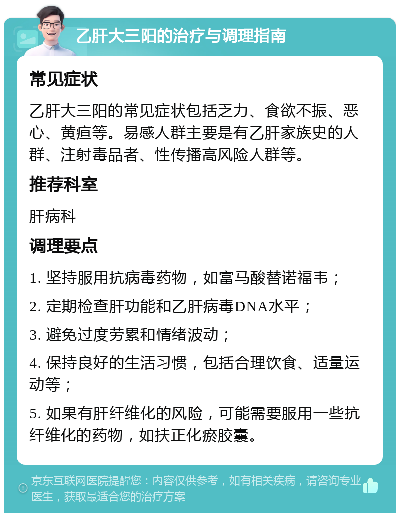 乙肝大三阳的治疗与调理指南 常见症状 乙肝大三阳的常见症状包括乏力、食欲不振、恶心、黄疸等。易感人群主要是有乙肝家族史的人群、注射毒品者、性传播高风险人群等。 推荐科室 肝病科 调理要点 1. 坚持服用抗病毒药物，如富马酸替诺福韦； 2. 定期检查肝功能和乙肝病毒DNA水平； 3. 避免过度劳累和情绪波动； 4. 保持良好的生活习惯，包括合理饮食、适量运动等； 5. 如果有肝纤维化的风险，可能需要服用一些抗纤维化的药物，如扶正化瘀胶囊。