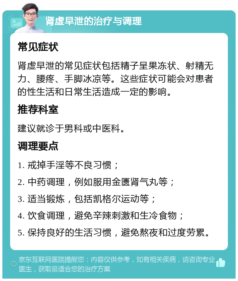 肾虚早泄的治疗与调理 常见症状 肾虚早泄的常见症状包括精子呈果冻状、射精无力、腰疼、手脚冰凉等。这些症状可能会对患者的性生活和日常生活造成一定的影响。 推荐科室 建议就诊于男科或中医科。 调理要点 1. 戒掉手淫等不良习惯； 2. 中药调理，例如服用金匮肾气丸等； 3. 适当锻炼，包括凯格尔运动等； 4. 饮食调理，避免辛辣刺激和生冷食物； 5. 保持良好的生活习惯，避免熬夜和过度劳累。