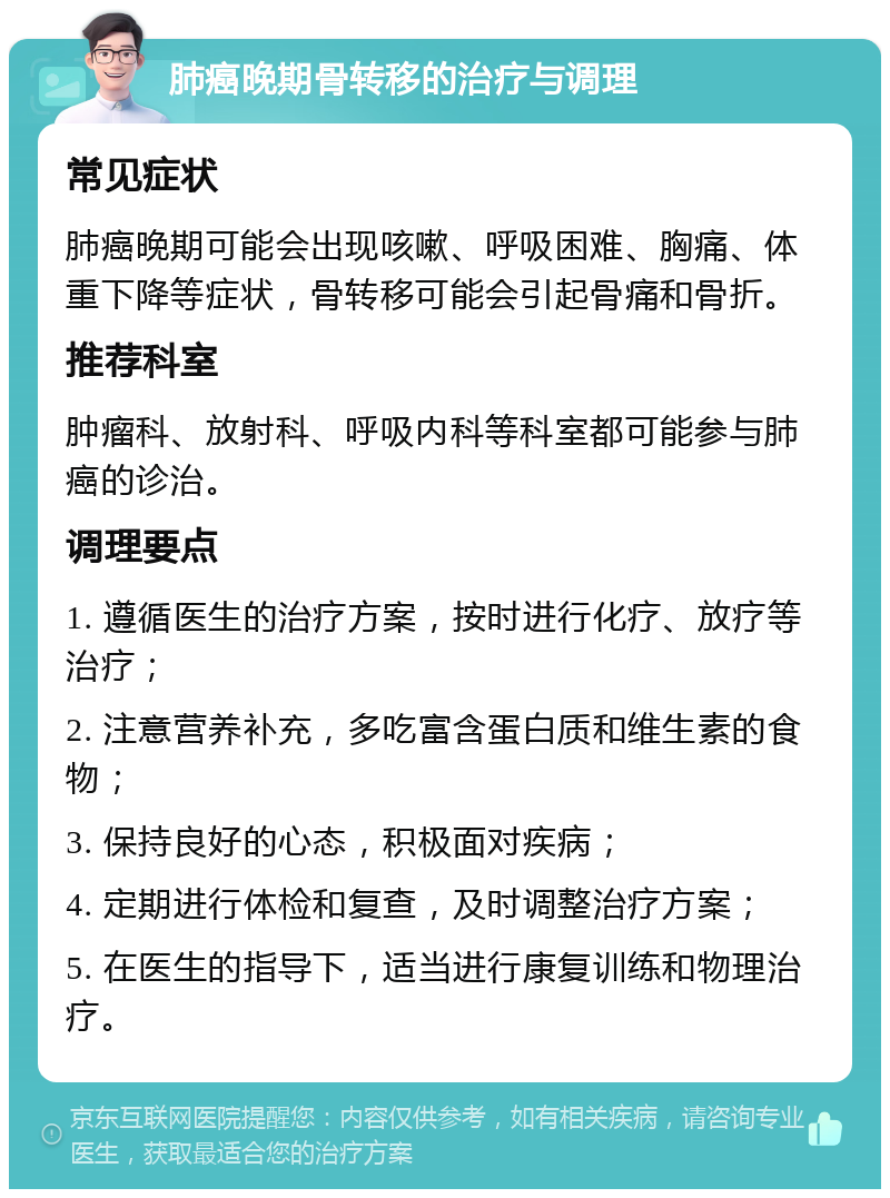 肺癌晚期骨转移的治疗与调理 常见症状 肺癌晚期可能会出现咳嗽、呼吸困难、胸痛、体重下降等症状，骨转移可能会引起骨痛和骨折。 推荐科室 肿瘤科、放射科、呼吸内科等科室都可能参与肺癌的诊治。 调理要点 1. 遵循医生的治疗方案，按时进行化疗、放疗等治疗； 2. 注意营养补充，多吃富含蛋白质和维生素的食物； 3. 保持良好的心态，积极面对疾病； 4. 定期进行体检和复查，及时调整治疗方案； 5. 在医生的指导下，适当进行康复训练和物理治疗。