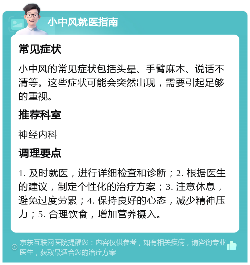 小中风就医指南 常见症状 小中风的常见症状包括头晕、手臂麻木、说话不清等。这些症状可能会突然出现，需要引起足够的重视。 推荐科室 神经内科 调理要点 1. 及时就医，进行详细检查和诊断；2. 根据医生的建议，制定个性化的治疗方案；3. 注意休息，避免过度劳累；4. 保持良好的心态，减少精神压力；5. 合理饮食，增加营养摄入。