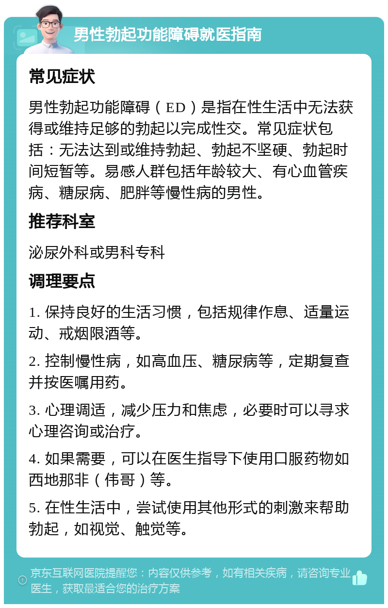 男性勃起功能障碍就医指南 常见症状 男性勃起功能障碍（ED）是指在性生活中无法获得或维持足够的勃起以完成性交。常见症状包括：无法达到或维持勃起、勃起不坚硬、勃起时间短暂等。易感人群包括年龄较大、有心血管疾病、糖尿病、肥胖等慢性病的男性。 推荐科室 泌尿外科或男科专科 调理要点 1. 保持良好的生活习惯，包括规律作息、适量运动、戒烟限酒等。 2. 控制慢性病，如高血压、糖尿病等，定期复查并按医嘱用药。 3. 心理调适，减少压力和焦虑，必要时可以寻求心理咨询或治疗。 4. 如果需要，可以在医生指导下使用口服药物如西地那非（伟哥）等。 5. 在性生活中，尝试使用其他形式的刺激来帮助勃起，如视觉、触觉等。