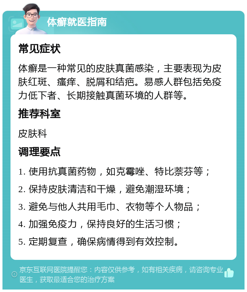 体癣就医指南 常见症状 体癣是一种常见的皮肤真菌感染，主要表现为皮肤红斑、瘙痒、脱屑和结疤。易感人群包括免疫力低下者、长期接触真菌环境的人群等。 推荐科室 皮肤科 调理要点 1. 使用抗真菌药物，如克霉唑、特比萘芬等； 2. 保持皮肤清洁和干燥，避免潮湿环境； 3. 避免与他人共用毛巾、衣物等个人物品； 4. 加强免疫力，保持良好的生活习惯； 5. 定期复查，确保病情得到有效控制。