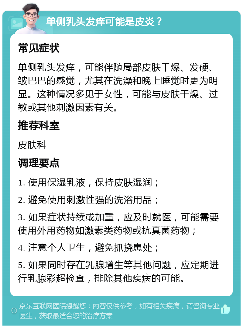 单侧乳头发痒可能是皮炎？ 常见症状 单侧乳头发痒，可能伴随局部皮肤干燥、发硬、皱巴巴的感觉，尤其在洗澡和晚上睡觉时更为明显。这种情况多见于女性，可能与皮肤干燥、过敏或其他刺激因素有关。 推荐科室 皮肤科 调理要点 1. 使用保湿乳液，保持皮肤湿润； 2. 避免使用刺激性强的洗浴用品； 3. 如果症状持续或加重，应及时就医，可能需要使用外用药物如激素类药物或抗真菌药物； 4. 注意个人卫生，避免抓挠患处； 5. 如果同时存在乳腺增生等其他问题，应定期进行乳腺彩超检查，排除其他疾病的可能。