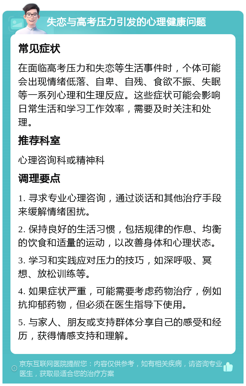 失恋与高考压力引发的心理健康问题 常见症状 在面临高考压力和失恋等生活事件时，个体可能会出现情绪低落、自卑、自残、食欲不振、失眠等一系列心理和生理反应。这些症状可能会影响日常生活和学习工作效率，需要及时关注和处理。 推荐科室 心理咨询科或精神科 调理要点 1. 寻求专业心理咨询，通过谈话和其他治疗手段来缓解情绪困扰。 2. 保持良好的生活习惯，包括规律的作息、均衡的饮食和适量的运动，以改善身体和心理状态。 3. 学习和实践应对压力的技巧，如深呼吸、冥想、放松训练等。 4. 如果症状严重，可能需要考虑药物治疗，例如抗抑郁药物，但必须在医生指导下使用。 5. 与家人、朋友或支持群体分享自己的感受和经历，获得情感支持和理解。