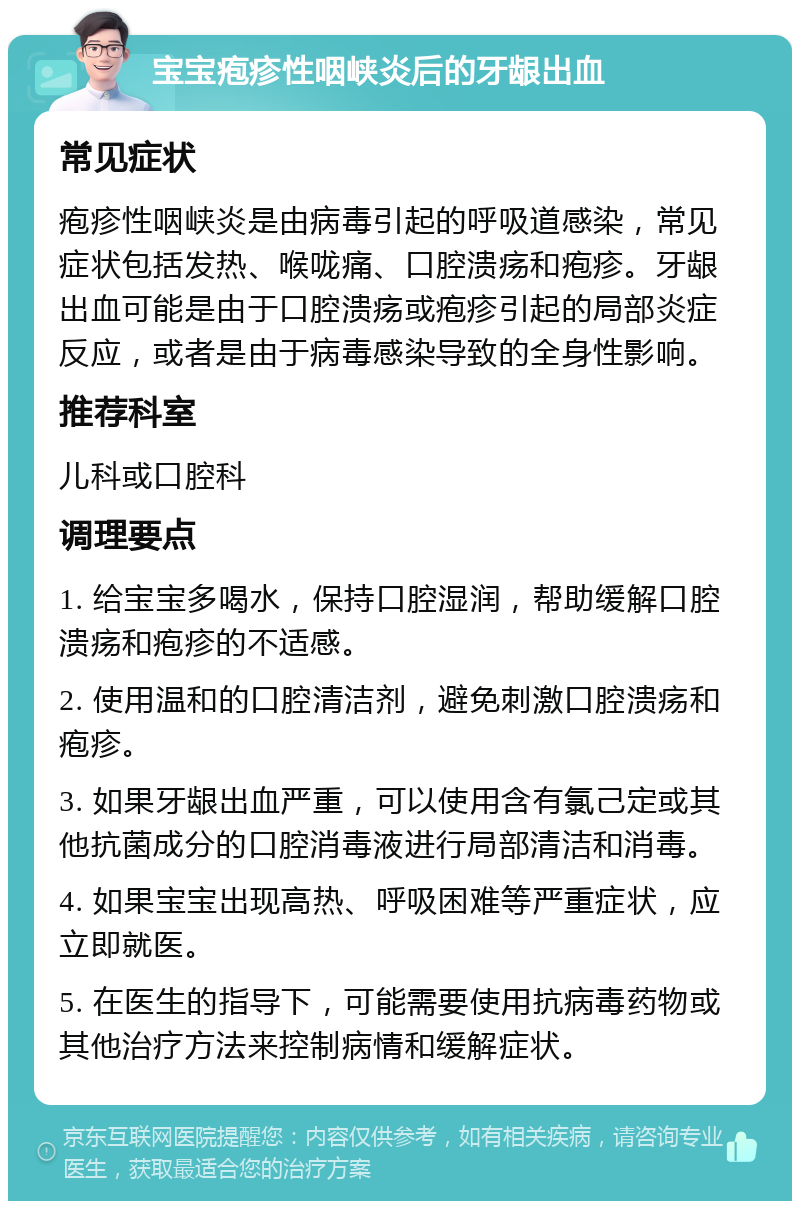 宝宝疱疹性咽峡炎后的牙龈出血 常见症状 疱疹性咽峡炎是由病毒引起的呼吸道感染，常见症状包括发热、喉咙痛、口腔溃疡和疱疹。牙龈出血可能是由于口腔溃疡或疱疹引起的局部炎症反应，或者是由于病毒感染导致的全身性影响。 推荐科室 儿科或口腔科 调理要点 1. 给宝宝多喝水，保持口腔湿润，帮助缓解口腔溃疡和疱疹的不适感。 2. 使用温和的口腔清洁剂，避免刺激口腔溃疡和疱疹。 3. 如果牙龈出血严重，可以使用含有氯己定或其他抗菌成分的口腔消毒液进行局部清洁和消毒。 4. 如果宝宝出现高热、呼吸困难等严重症状，应立即就医。 5. 在医生的指导下，可能需要使用抗病毒药物或其他治疗方法来控制病情和缓解症状。