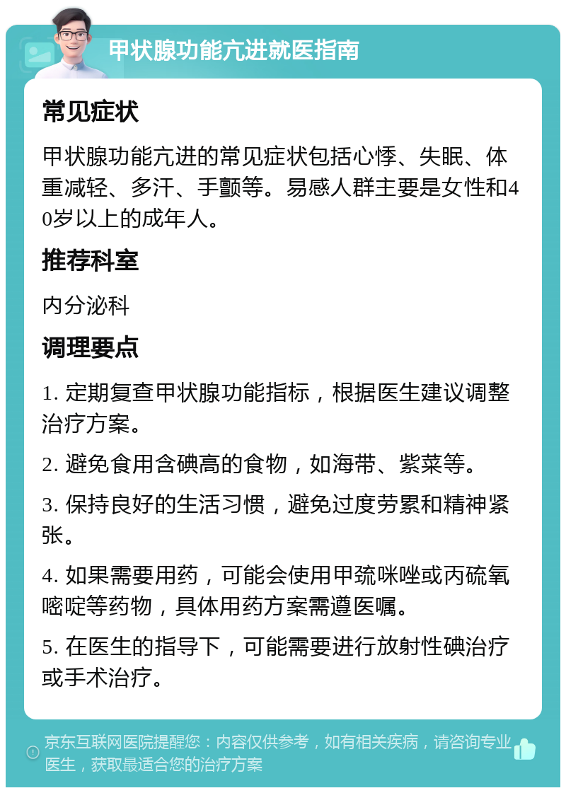 甲状腺功能亢进就医指南 常见症状 甲状腺功能亢进的常见症状包括心悸、失眠、体重减轻、多汗、手颤等。易感人群主要是女性和40岁以上的成年人。 推荐科室 内分泌科 调理要点 1. 定期复查甲状腺功能指标，根据医生建议调整治疗方案。 2. 避免食用含碘高的食物，如海带、紫菜等。 3. 保持良好的生活习惯，避免过度劳累和精神紧张。 4. 如果需要用药，可能会使用甲巯咪唑或丙硫氧嘧啶等药物，具体用药方案需遵医嘱。 5. 在医生的指导下，可能需要进行放射性碘治疗或手术治疗。