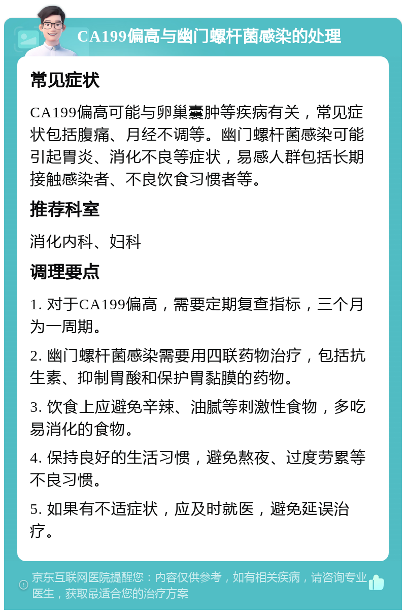 CA199偏高与幽门螺杆菌感染的处理 常见症状 CA199偏高可能与卵巢囊肿等疾病有关，常见症状包括腹痛、月经不调等。幽门螺杆菌感染可能引起胃炎、消化不良等症状，易感人群包括长期接触感染者、不良饮食习惯者等。 推荐科室 消化内科、妇科 调理要点 1. 对于CA199偏高，需要定期复查指标，三个月为一周期。 2. 幽门螺杆菌感染需要用四联药物治疗，包括抗生素、抑制胃酸和保护胃黏膜的药物。 3. 饮食上应避免辛辣、油腻等刺激性食物，多吃易消化的食物。 4. 保持良好的生活习惯，避免熬夜、过度劳累等不良习惯。 5. 如果有不适症状，应及时就医，避免延误治疗。