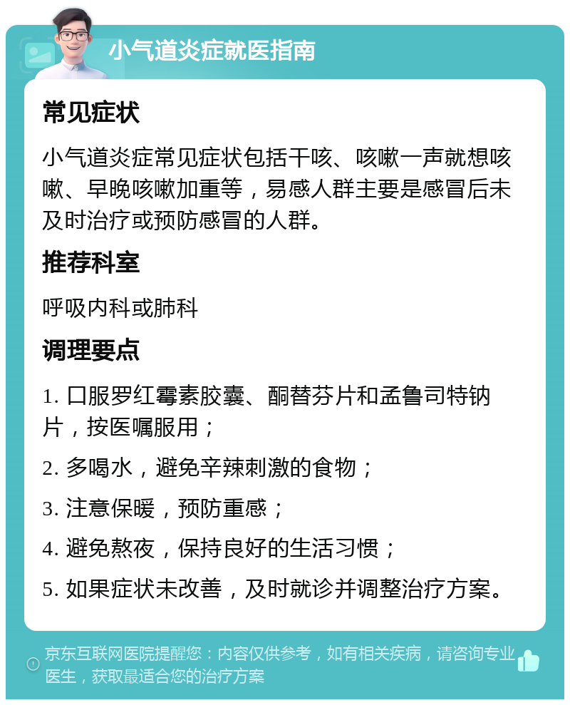 小气道炎症就医指南 常见症状 小气道炎症常见症状包括干咳、咳嗽一声就想咳嗽、早晚咳嗽加重等，易感人群主要是感冒后未及时治疗或预防感冒的人群。 推荐科室 呼吸内科或肺科 调理要点 1. 口服罗红霉素胶囊、酮替芬片和孟鲁司特钠片，按医嘱服用； 2. 多喝水，避免辛辣刺激的食物； 3. 注意保暖，预防重感； 4. 避免熬夜，保持良好的生活习惯； 5. 如果症状未改善，及时就诊并调整治疗方案。