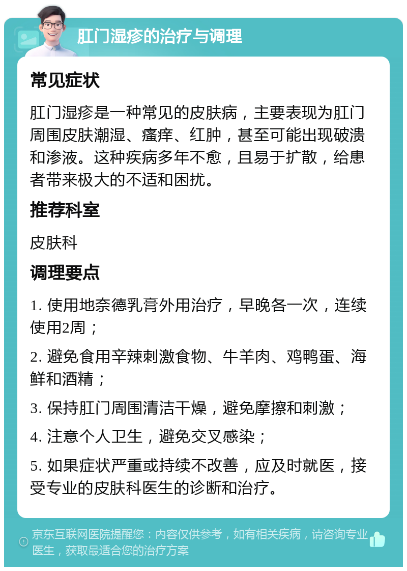 肛门湿疹的治疗与调理 常见症状 肛门湿疹是一种常见的皮肤病，主要表现为肛门周围皮肤潮湿、瘙痒、红肿，甚至可能出现破溃和渗液。这种疾病多年不愈，且易于扩散，给患者带来极大的不适和困扰。 推荐科室 皮肤科 调理要点 1. 使用地奈德乳膏外用治疗，早晚各一次，连续使用2周； 2. 避免食用辛辣刺激食物、牛羊肉、鸡鸭蛋、海鲜和酒精； 3. 保持肛门周围清洁干燥，避免摩擦和刺激； 4. 注意个人卫生，避免交叉感染； 5. 如果症状严重或持续不改善，应及时就医，接受专业的皮肤科医生的诊断和治疗。