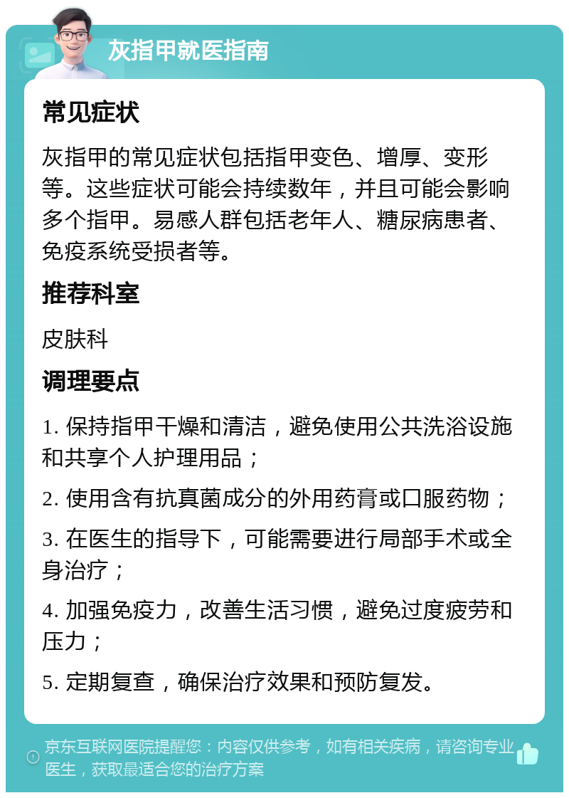 灰指甲就医指南 常见症状 灰指甲的常见症状包括指甲变色、增厚、变形等。这些症状可能会持续数年，并且可能会影响多个指甲。易感人群包括老年人、糖尿病患者、免疫系统受损者等。 推荐科室 皮肤科 调理要点 1. 保持指甲干燥和清洁，避免使用公共洗浴设施和共享个人护理用品； 2. 使用含有抗真菌成分的外用药膏或口服药物； 3. 在医生的指导下，可能需要进行局部手术或全身治疗； 4. 加强免疫力，改善生活习惯，避免过度疲劳和压力； 5. 定期复查，确保治疗效果和预防复发。