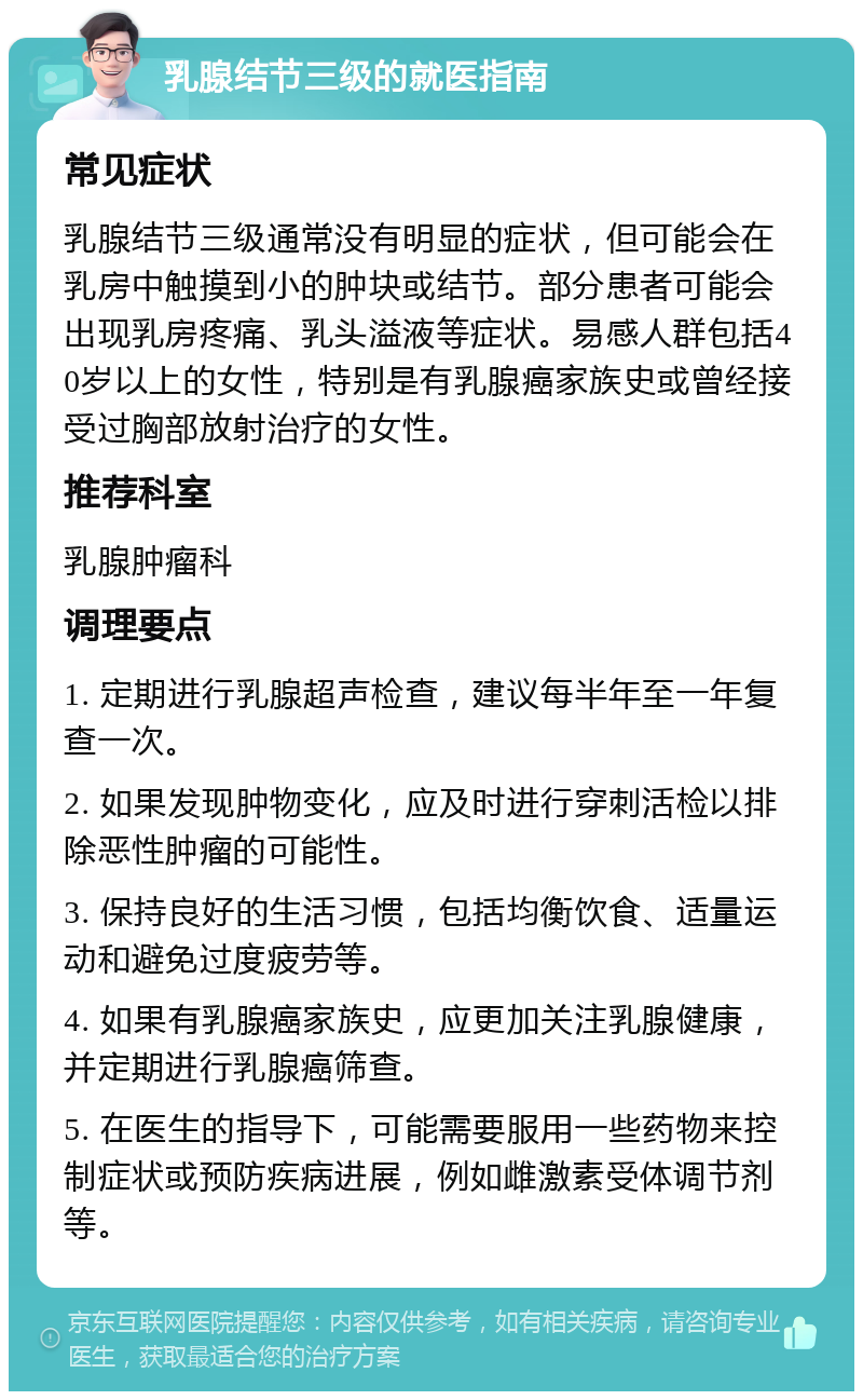 乳腺结节三级的就医指南 常见症状 乳腺结节三级通常没有明显的症状，但可能会在乳房中触摸到小的肿块或结节。部分患者可能会出现乳房疼痛、乳头溢液等症状。易感人群包括40岁以上的女性，特别是有乳腺癌家族史或曾经接受过胸部放射治疗的女性。 推荐科室 乳腺肿瘤科 调理要点 1. 定期进行乳腺超声检查，建议每半年至一年复查一次。 2. 如果发现肿物变化，应及时进行穿刺活检以排除恶性肿瘤的可能性。 3. 保持良好的生活习惯，包括均衡饮食、适量运动和避免过度疲劳等。 4. 如果有乳腺癌家族史，应更加关注乳腺健康，并定期进行乳腺癌筛查。 5. 在医生的指导下，可能需要服用一些药物来控制症状或预防疾病进展，例如雌激素受体调节剂等。