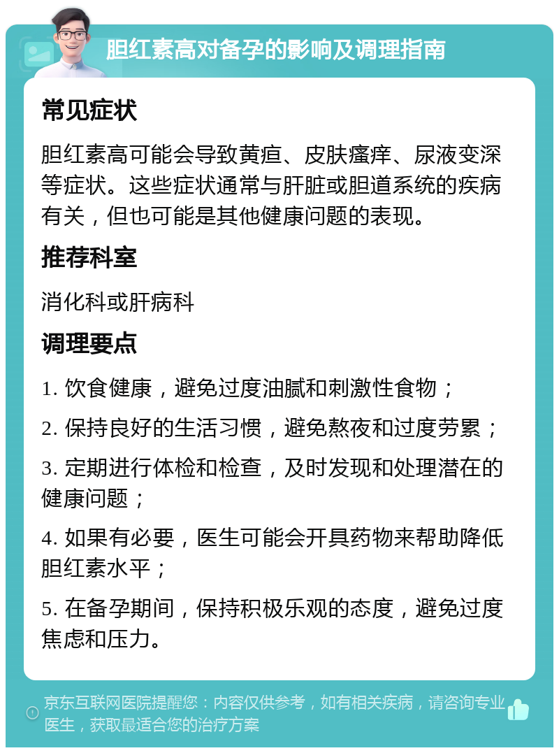 胆红素高对备孕的影响及调理指南 常见症状 胆红素高可能会导致黄疸、皮肤瘙痒、尿液变深等症状。这些症状通常与肝脏或胆道系统的疾病有关，但也可能是其他健康问题的表现。 推荐科室 消化科或肝病科 调理要点 1. 饮食健康，避免过度油腻和刺激性食物； 2. 保持良好的生活习惯，避免熬夜和过度劳累； 3. 定期进行体检和检查，及时发现和处理潜在的健康问题； 4. 如果有必要，医生可能会开具药物来帮助降低胆红素水平； 5. 在备孕期间，保持积极乐观的态度，避免过度焦虑和压力。