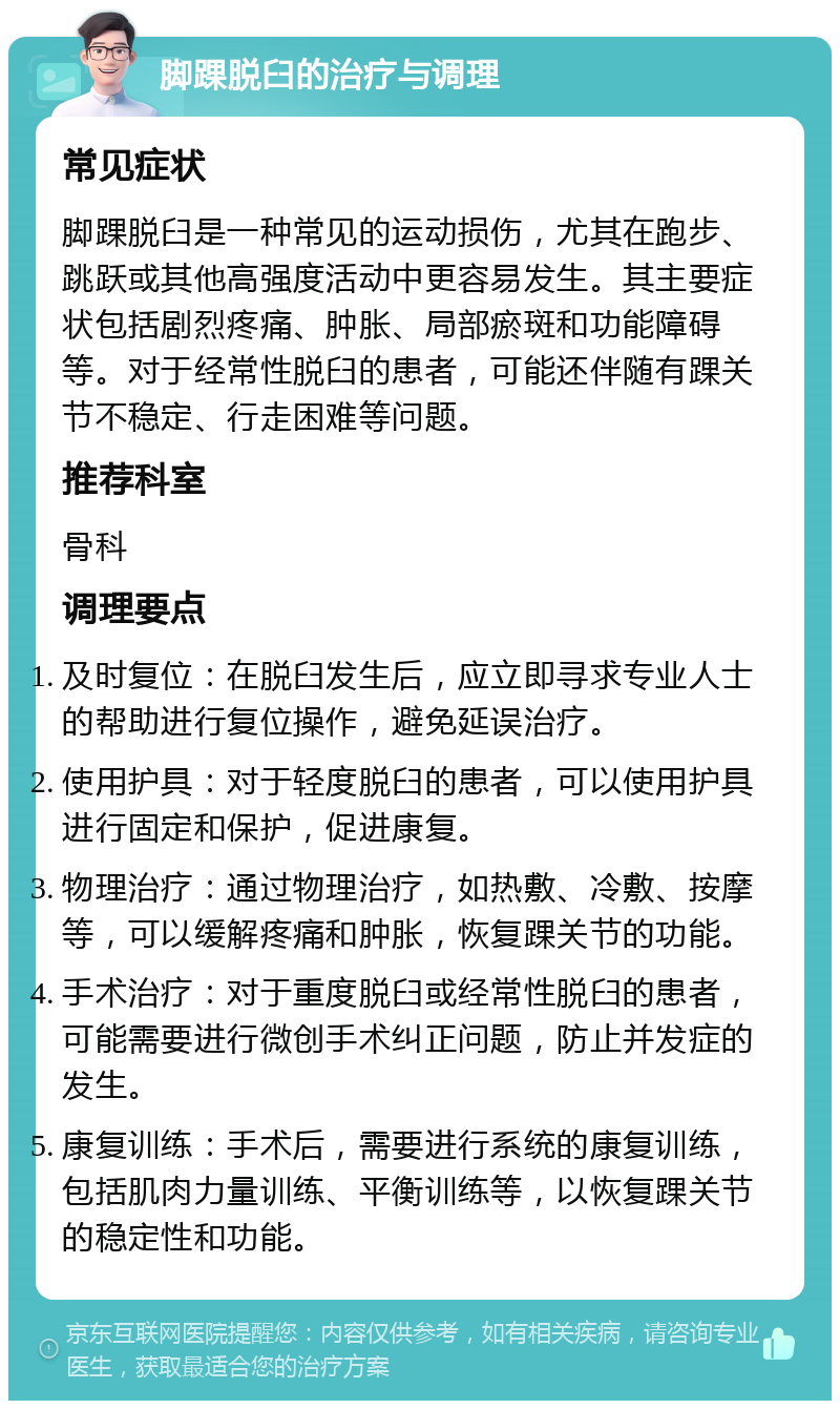 脚踝脱臼的治疗与调理 常见症状 脚踝脱臼是一种常见的运动损伤，尤其在跑步、跳跃或其他高强度活动中更容易发生。其主要症状包括剧烈疼痛、肿胀、局部瘀斑和功能障碍等。对于经常性脱臼的患者，可能还伴随有踝关节不稳定、行走困难等问题。 推荐科室 骨科 调理要点 及时复位：在脱臼发生后，应立即寻求专业人士的帮助进行复位操作，避免延误治疗。 使用护具：对于轻度脱臼的患者，可以使用护具进行固定和保护，促进康复。 物理治疗：通过物理治疗，如热敷、冷敷、按摩等，可以缓解疼痛和肿胀，恢复踝关节的功能。 手术治疗：对于重度脱臼或经常性脱臼的患者，可能需要进行微创手术纠正问题，防止并发症的发生。 康复训练：手术后，需要进行系统的康复训练，包括肌肉力量训练、平衡训练等，以恢复踝关节的稳定性和功能。