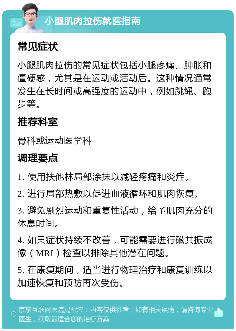 小腿肌肉拉伤就医指南 常见症状 小腿肌肉拉伤的常见症状包括小腿疼痛、肿胀和僵硬感，尤其是在运动或活动后。这种情况通常发生在长时间或高强度的运动中，例如跳绳、跑步等。 推荐科室 骨科或运动医学科 调理要点 1. 使用扶他林局部涂抹以减轻疼痛和炎症。 2. 进行局部热敷以促进血液循环和肌肉恢复。 3. 避免剧烈运动和重复性活动，给予肌肉充分的休息时间。 4. 如果症状持续不改善，可能需要进行磁共振成像（MRI）检查以排除其他潜在问题。 5. 在康复期间，适当进行物理治疗和康复训练以加速恢复和预防再次受伤。