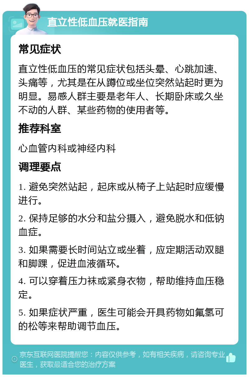 直立性低血压就医指南 常见症状 直立性低血压的常见症状包括头晕、心跳加速、头痛等，尤其是在从蹲位或坐位突然站起时更为明显。易感人群主要是老年人、长期卧床或久坐不动的人群、某些药物的使用者等。 推荐科室 心血管内科或神经内科 调理要点 1. 避免突然站起，起床或从椅子上站起时应缓慢进行。 2. 保持足够的水分和盐分摄入，避免脱水和低钠血症。 3. 如果需要长时间站立或坐着，应定期活动双腿和脚踝，促进血液循环。 4. 可以穿着压力袜或紧身衣物，帮助维持血压稳定。 5. 如果症状严重，医生可能会开具药物如氟氢可的松等来帮助调节血压。