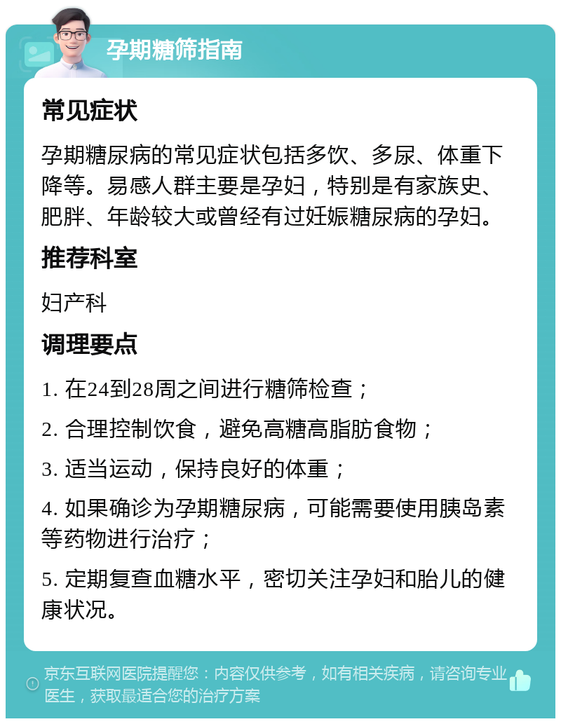 孕期糖筛指南 常见症状 孕期糖尿病的常见症状包括多饮、多尿、体重下降等。易感人群主要是孕妇，特别是有家族史、肥胖、年龄较大或曾经有过妊娠糖尿病的孕妇。 推荐科室 妇产科 调理要点 1. 在24到28周之间进行糖筛检查； 2. 合理控制饮食，避免高糖高脂肪食物； 3. 适当运动，保持良好的体重； 4. 如果确诊为孕期糖尿病，可能需要使用胰岛素等药物进行治疗； 5. 定期复查血糖水平，密切关注孕妇和胎儿的健康状况。