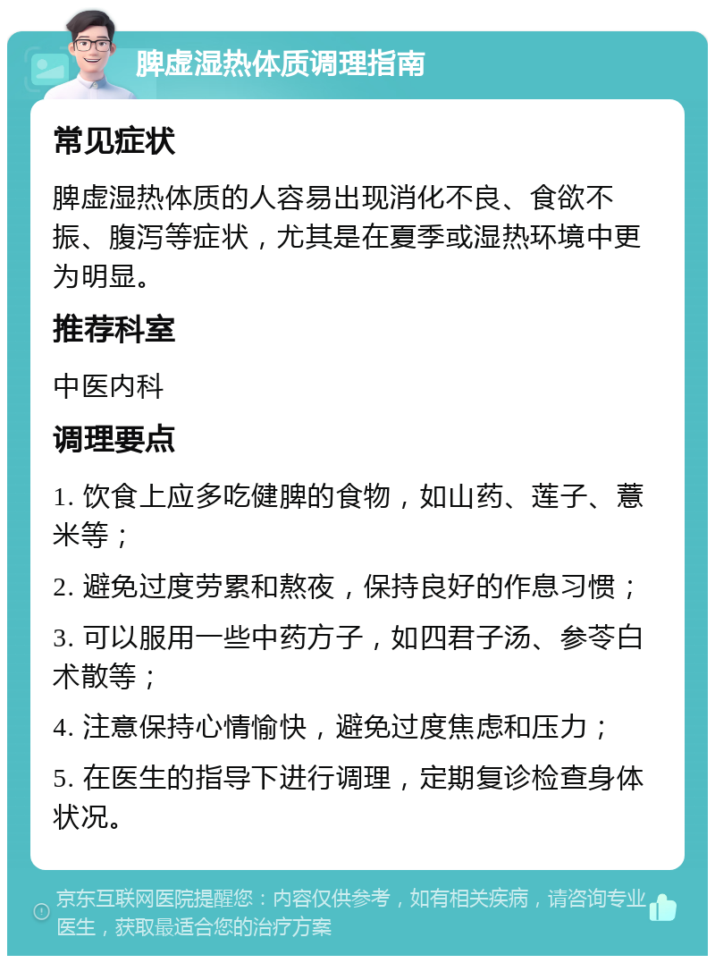 脾虚湿热体质调理指南 常见症状 脾虚湿热体质的人容易出现消化不良、食欲不振、腹泻等症状，尤其是在夏季或湿热环境中更为明显。 推荐科室 中医内科 调理要点 1. 饮食上应多吃健脾的食物，如山药、莲子、薏米等； 2. 避免过度劳累和熬夜，保持良好的作息习惯； 3. 可以服用一些中药方子，如四君子汤、参苓白术散等； 4. 注意保持心情愉快，避免过度焦虑和压力； 5. 在医生的指导下进行调理，定期复诊检查身体状况。