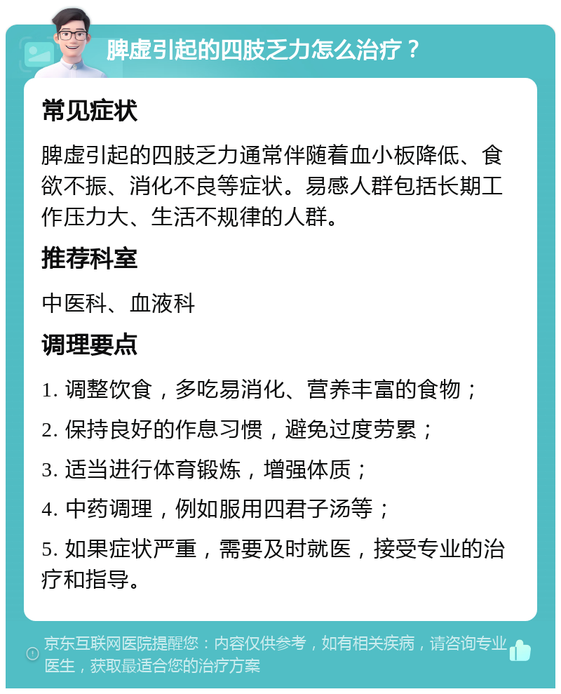 脾虚引起的四肢乏力怎么治疗？ 常见症状 脾虚引起的四肢乏力通常伴随着血小板降低、食欲不振、消化不良等症状。易感人群包括长期工作压力大、生活不规律的人群。 推荐科室 中医科、血液科 调理要点 1. 调整饮食，多吃易消化、营养丰富的食物； 2. 保持良好的作息习惯，避免过度劳累； 3. 适当进行体育锻炼，增强体质； 4. 中药调理，例如服用四君子汤等； 5. 如果症状严重，需要及时就医，接受专业的治疗和指导。