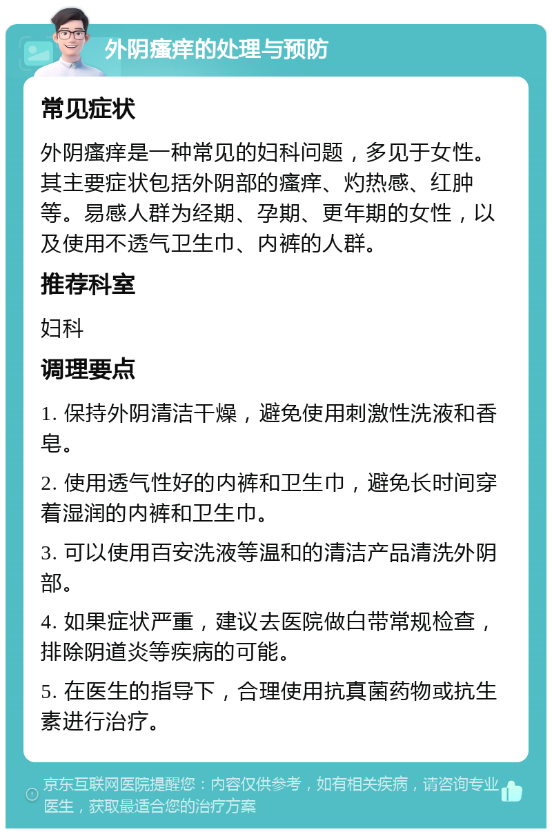 外阴瘙痒的处理与预防 常见症状 外阴瘙痒是一种常见的妇科问题，多见于女性。其主要症状包括外阴部的瘙痒、灼热感、红肿等。易感人群为经期、孕期、更年期的女性，以及使用不透气卫生巾、内裤的人群。 推荐科室 妇科 调理要点 1. 保持外阴清洁干燥，避免使用刺激性洗液和香皂。 2. 使用透气性好的内裤和卫生巾，避免长时间穿着湿润的内裤和卫生巾。 3. 可以使用百安洗液等温和的清洁产品清洗外阴部。 4. 如果症状严重，建议去医院做白带常规检查，排除阴道炎等疾病的可能。 5. 在医生的指导下，合理使用抗真菌药物或抗生素进行治疗。