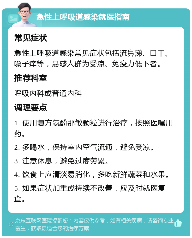 急性上呼吸道感染就医指南 常见症状 急性上呼吸道感染常见症状包括流鼻涕、口干、嗓子痒等，易感人群为受凉、免疫力低下者。 推荐科室 呼吸内科或普通内科 调理要点 1. 使用复方氨酚那敏颗粒进行治疗，按照医嘱用药。 2. 多喝水，保持室内空气流通，避免受凉。 3. 注意休息，避免过度劳累。 4. 饮食上应清淡易消化，多吃新鲜蔬菜和水果。 5. 如果症状加重或持续不改善，应及时就医复查。