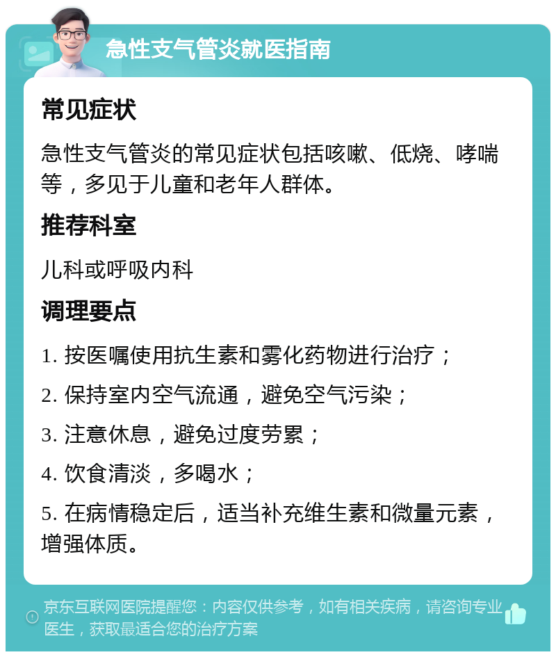 急性支气管炎就医指南 常见症状 急性支气管炎的常见症状包括咳嗽、低烧、哮喘等，多见于儿童和老年人群体。 推荐科室 儿科或呼吸内科 调理要点 1. 按医嘱使用抗生素和雾化药物进行治疗； 2. 保持室内空气流通，避免空气污染； 3. 注意休息，避免过度劳累； 4. 饮食清淡，多喝水； 5. 在病情稳定后，适当补充维生素和微量元素，增强体质。