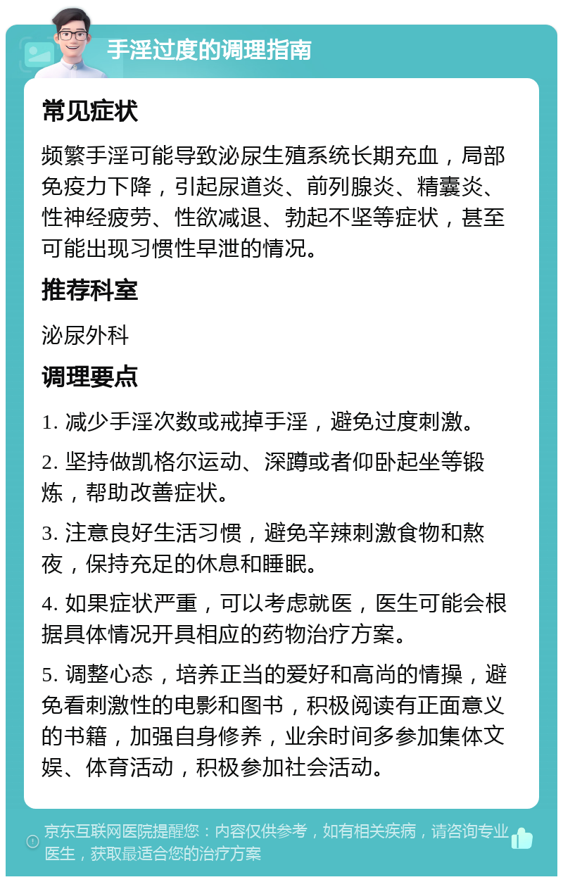 手淫过度的调理指南 常见症状 频繁手淫可能导致泌尿生殖系统长期充血，局部免疫力下降，引起尿道炎、前列腺炎、精囊炎、性神经疲劳、性欲减退、勃起不坚等症状，甚至可能出现习惯性早泄的情况。 推荐科室 泌尿外科 调理要点 1. 减少手淫次数或戒掉手淫，避免过度刺激。 2. 坚持做凯格尔运动、深蹲或者仰卧起坐等锻炼，帮助改善症状。 3. 注意良好生活习惯，避免辛辣刺激食物和熬夜，保持充足的休息和睡眠。 4. 如果症状严重，可以考虑就医，医生可能会根据具体情况开具相应的药物治疗方案。 5. 调整心态，培养正当的爱好和高尚的情操，避免看刺激性的电影和图书，积极阅读有正面意义的书籍，加强自身修养，业余时间多参加集体文娱、体育活动，积极参加社会活动。