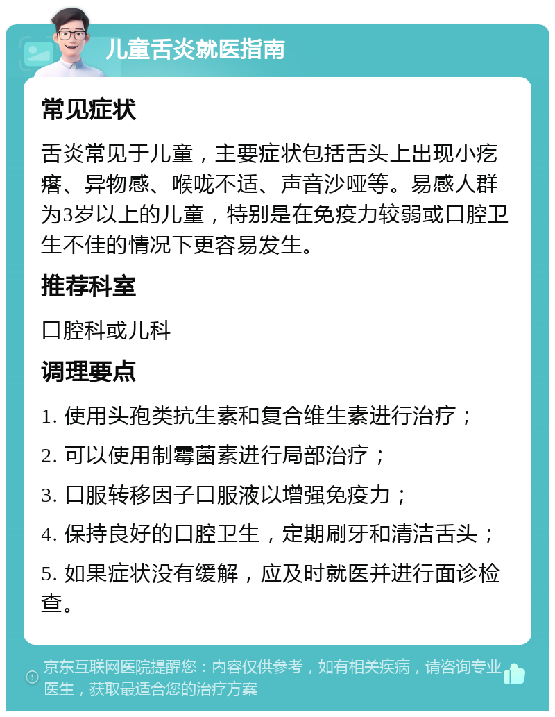 儿童舌炎就医指南 常见症状 舌炎常见于儿童，主要症状包括舌头上出现小疙瘩、异物感、喉咙不适、声音沙哑等。易感人群为3岁以上的儿童，特别是在免疫力较弱或口腔卫生不佳的情况下更容易发生。 推荐科室 口腔科或儿科 调理要点 1. 使用头孢类抗生素和复合维生素进行治疗； 2. 可以使用制霉菌素进行局部治疗； 3. 口服转移因子口服液以增强免疫力； 4. 保持良好的口腔卫生，定期刷牙和清洁舌头； 5. 如果症状没有缓解，应及时就医并进行面诊检查。