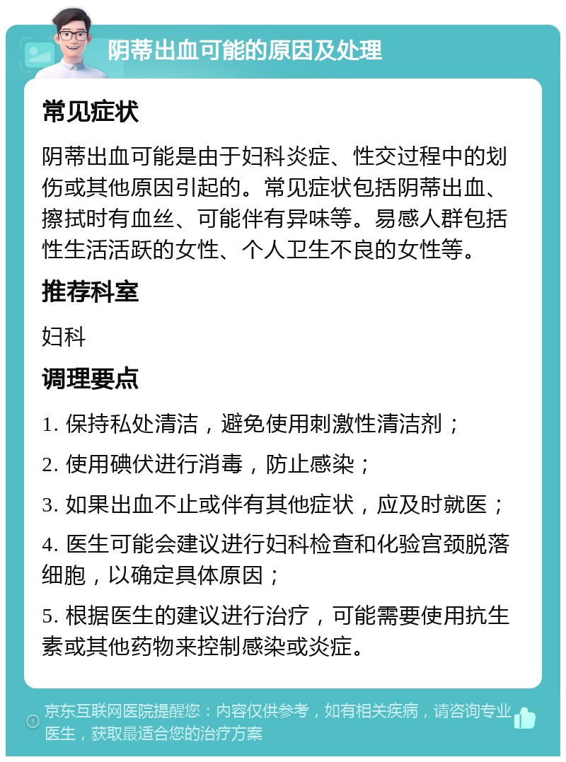 阴蒂出血可能的原因及处理 常见症状 阴蒂出血可能是由于妇科炎症、性交过程中的划伤或其他原因引起的。常见症状包括阴蒂出血、擦拭时有血丝、可能伴有异味等。易感人群包括性生活活跃的女性、个人卫生不良的女性等。 推荐科室 妇科 调理要点 1. 保持私处清洁，避免使用刺激性清洁剂； 2. 使用碘伏进行消毒，防止感染； 3. 如果出血不止或伴有其他症状，应及时就医； 4. 医生可能会建议进行妇科检查和化验宫颈脱落细胞，以确定具体原因； 5. 根据医生的建议进行治疗，可能需要使用抗生素或其他药物来控制感染或炎症。