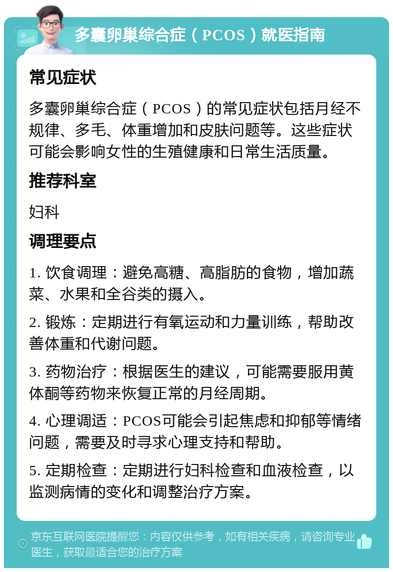 多囊卵巢综合症（PCOS）就医指南 常见症状 多囊卵巢综合症（PCOS）的常见症状包括月经不规律、多毛、体重增加和皮肤问题等。这些症状可能会影响女性的生殖健康和日常生活质量。 推荐科室 妇科 调理要点 1. 饮食调理：避免高糖、高脂肪的食物，增加蔬菜、水果和全谷类的摄入。 2. 锻炼：定期进行有氧运动和力量训练，帮助改善体重和代谢问题。 3. 药物治疗：根据医生的建议，可能需要服用黄体酮等药物来恢复正常的月经周期。 4. 心理调适：PCOS可能会引起焦虑和抑郁等情绪问题，需要及时寻求心理支持和帮助。 5. 定期检查：定期进行妇科检查和血液检查，以监测病情的变化和调整治疗方案。