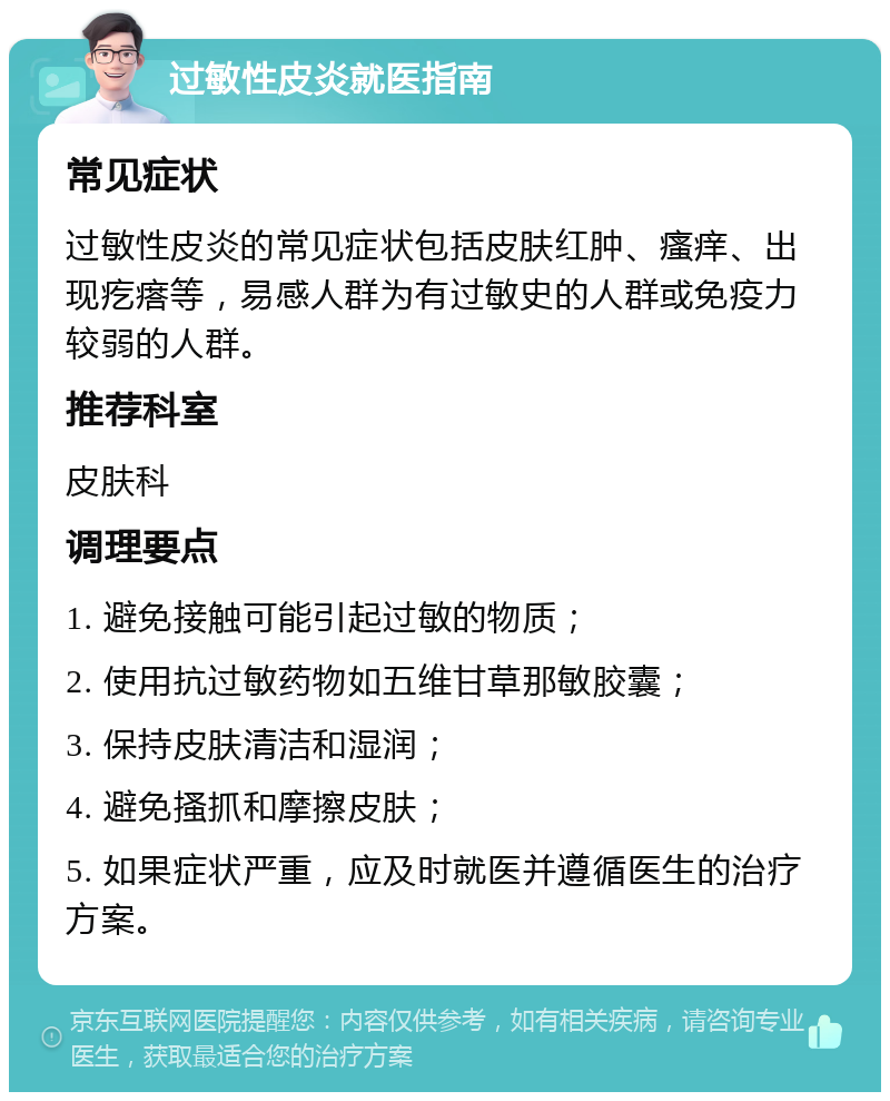 过敏性皮炎就医指南 常见症状 过敏性皮炎的常见症状包括皮肤红肿、瘙痒、出现疙瘩等，易感人群为有过敏史的人群或免疫力较弱的人群。 推荐科室 皮肤科 调理要点 1. 避免接触可能引起过敏的物质； 2. 使用抗过敏药物如五维甘草那敏胶囊； 3. 保持皮肤清洁和湿润； 4. 避免搔抓和摩擦皮肤； 5. 如果症状严重，应及时就医并遵循医生的治疗方案。