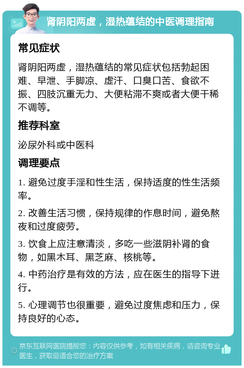 肾阴阳两虚，湿热蕴结的中医调理指南 常见症状 肾阴阳两虚，湿热蕴结的常见症状包括勃起困难、早泄、手脚凉、虚汗、口臭口苦、食欲不振、四肢沉重无力、大便粘滞不爽或者大便干稀不调等。 推荐科室 泌尿外科或中医科 调理要点 1. 避免过度手淫和性生活，保持适度的性生活频率。 2. 改善生活习惯，保持规律的作息时间，避免熬夜和过度疲劳。 3. 饮食上应注意清淡，多吃一些滋阴补肾的食物，如黑木耳、黑芝麻、核桃等。 4. 中药治疗是有效的方法，应在医生的指导下进行。 5. 心理调节也很重要，避免过度焦虑和压力，保持良好的心态。