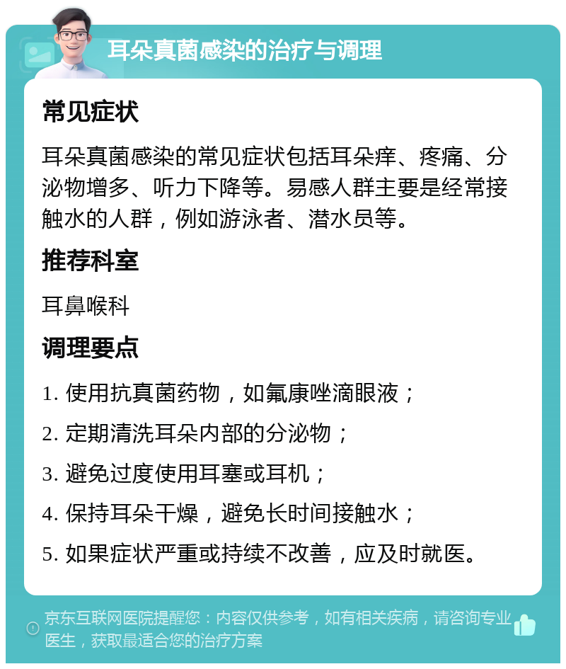 耳朵真菌感染的治疗与调理 常见症状 耳朵真菌感染的常见症状包括耳朵痒、疼痛、分泌物增多、听力下降等。易感人群主要是经常接触水的人群，例如游泳者、潜水员等。 推荐科室 耳鼻喉科 调理要点 1. 使用抗真菌药物，如氟康唑滴眼液； 2. 定期清洗耳朵内部的分泌物； 3. 避免过度使用耳塞或耳机； 4. 保持耳朵干燥，避免长时间接触水； 5. 如果症状严重或持续不改善，应及时就医。