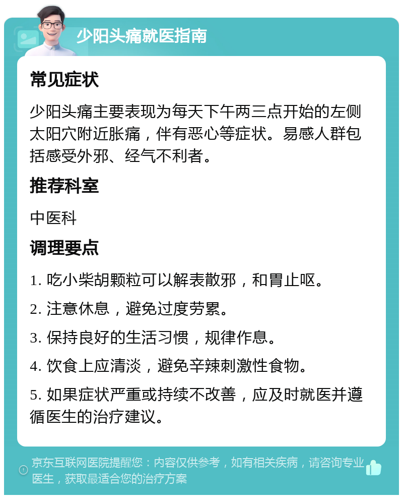 少阳头痛就医指南 常见症状 少阳头痛主要表现为每天下午两三点开始的左侧太阳穴附近胀痛，伴有恶心等症状。易感人群包括感受外邪、经气不利者。 推荐科室 中医科 调理要点 1. 吃小柴胡颗粒可以解表散邪，和胃止呕。 2. 注意休息，避免过度劳累。 3. 保持良好的生活习惯，规律作息。 4. 饮食上应清淡，避免辛辣刺激性食物。 5. 如果症状严重或持续不改善，应及时就医并遵循医生的治疗建议。