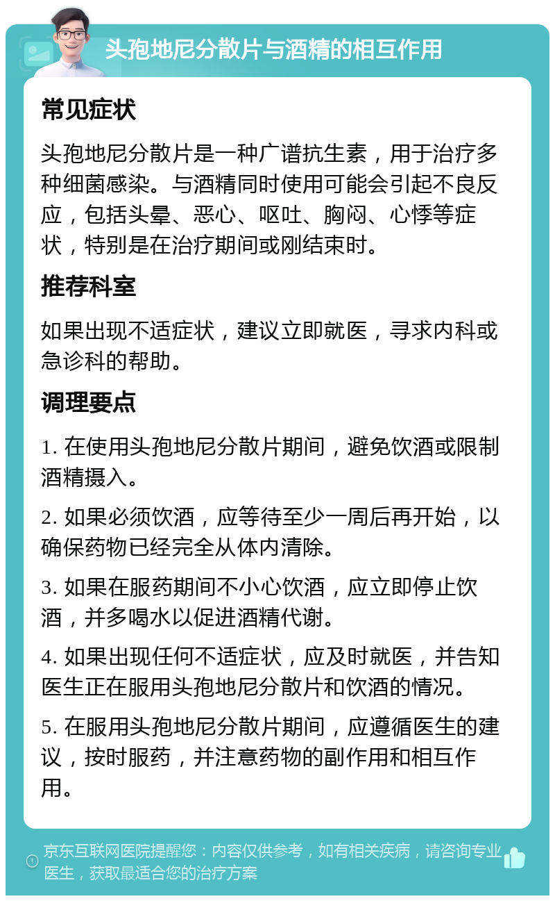 头孢地尼分散片与酒精的相互作用 常见症状 头孢地尼分散片是一种广谱抗生素，用于治疗多种细菌感染。与酒精同时使用可能会引起不良反应，包括头晕、恶心、呕吐、胸闷、心悸等症状，特别是在治疗期间或刚结束时。 推荐科室 如果出现不适症状，建议立即就医，寻求内科或急诊科的帮助。 调理要点 1. 在使用头孢地尼分散片期间，避免饮酒或限制酒精摄入。 2. 如果必须饮酒，应等待至少一周后再开始，以确保药物已经完全从体内清除。 3. 如果在服药期间不小心饮酒，应立即停止饮酒，并多喝水以促进酒精代谢。 4. 如果出现任何不适症状，应及时就医，并告知医生正在服用头孢地尼分散片和饮酒的情况。 5. 在服用头孢地尼分散片期间，应遵循医生的建议，按时服药，并注意药物的副作用和相互作用。