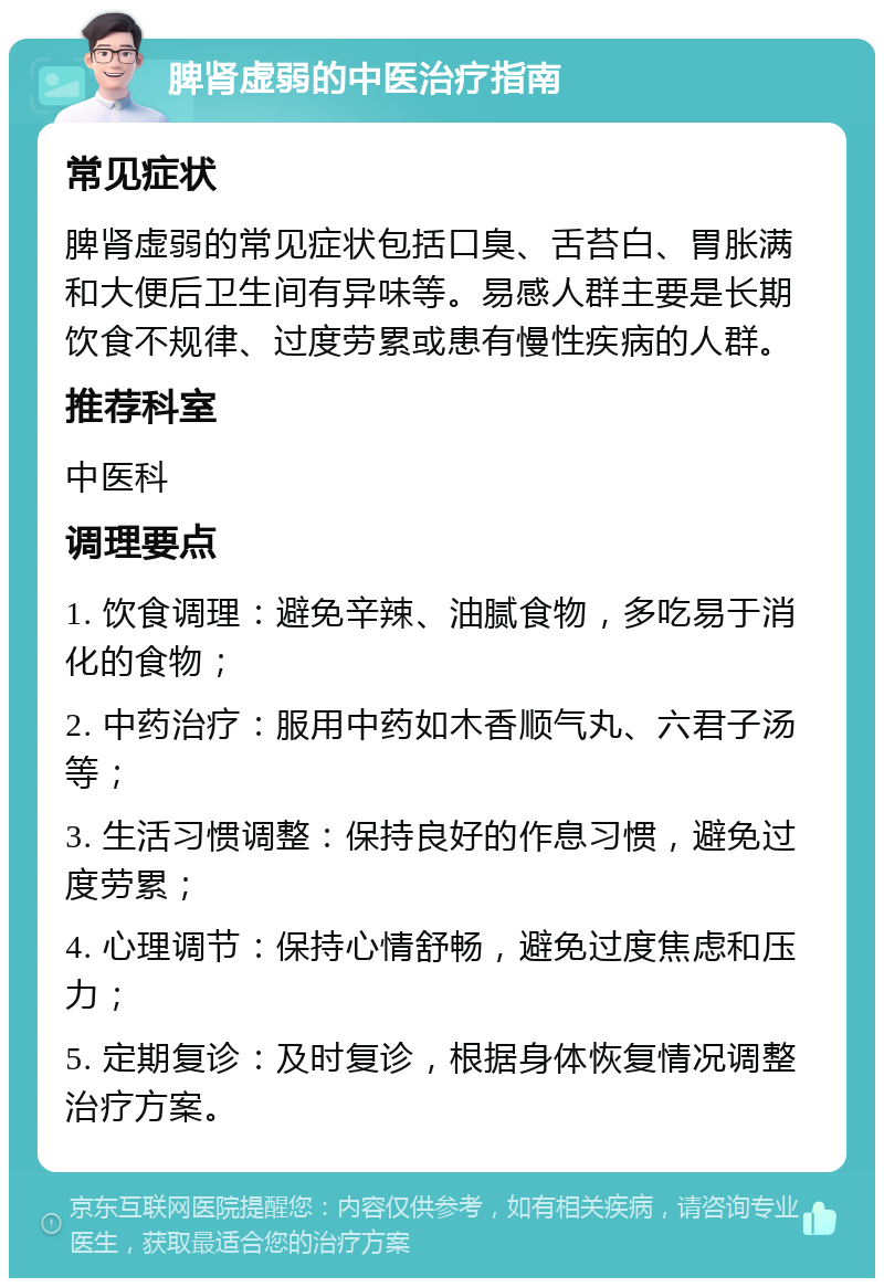 脾肾虚弱的中医治疗指南 常见症状 脾肾虚弱的常见症状包括口臭、舌苔白、胃胀满和大便后卫生间有异味等。易感人群主要是长期饮食不规律、过度劳累或患有慢性疾病的人群。 推荐科室 中医科 调理要点 1. 饮食调理：避免辛辣、油腻食物，多吃易于消化的食物； 2. 中药治疗：服用中药如木香顺气丸、六君子汤等； 3. 生活习惯调整：保持良好的作息习惯，避免过度劳累； 4. 心理调节：保持心情舒畅，避免过度焦虑和压力； 5. 定期复诊：及时复诊，根据身体恢复情况调整治疗方案。