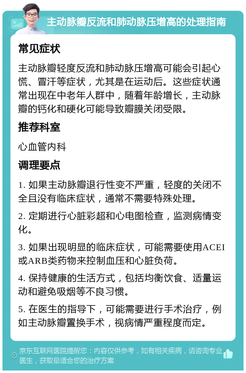 主动脉瓣反流和肺动脉压增高的处理指南 常见症状 主动脉瓣轻度反流和肺动脉压增高可能会引起心慌、冒汗等症状，尤其是在运动后。这些症状通常出现在中老年人群中，随着年龄增长，主动脉瓣的钙化和硬化可能导致瓣膜关闭受限。 推荐科室 心血管内科 调理要点 1. 如果主动脉瓣退行性变不严重，轻度的关闭不全且没有临床症状，通常不需要特殊处理。 2. 定期进行心脏彩超和心电图检查，监测病情变化。 3. 如果出现明显的临床症状，可能需要使用ACEI或ARB类药物来控制血压和心脏负荷。 4. 保持健康的生活方式，包括均衡饮食、适量运动和避免吸烟等不良习惯。 5. 在医生的指导下，可能需要进行手术治疗，例如主动脉瓣置换手术，视病情严重程度而定。