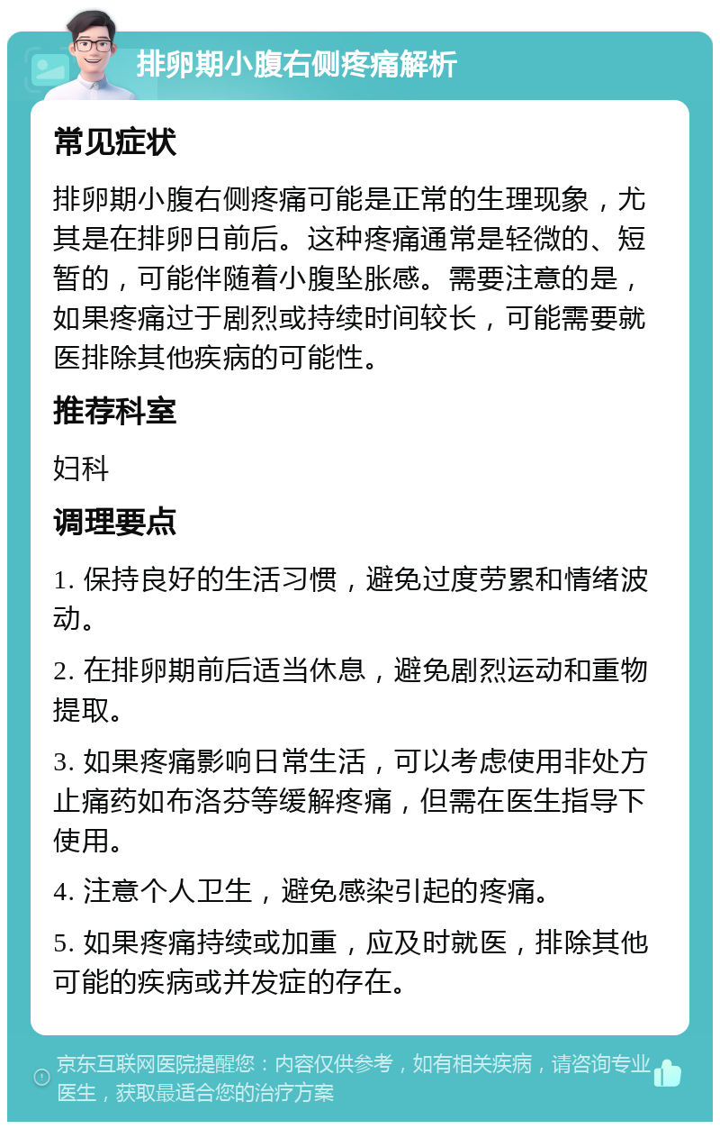 排卵期小腹右侧疼痛解析 常见症状 排卵期小腹右侧疼痛可能是正常的生理现象，尤其是在排卵日前后。这种疼痛通常是轻微的、短暂的，可能伴随着小腹坠胀感。需要注意的是，如果疼痛过于剧烈或持续时间较长，可能需要就医排除其他疾病的可能性。 推荐科室 妇科 调理要点 1. 保持良好的生活习惯，避免过度劳累和情绪波动。 2. 在排卵期前后适当休息，避免剧烈运动和重物提取。 3. 如果疼痛影响日常生活，可以考虑使用非处方止痛药如布洛芬等缓解疼痛，但需在医生指导下使用。 4. 注意个人卫生，避免感染引起的疼痛。 5. 如果疼痛持续或加重，应及时就医，排除其他可能的疾病或并发症的存在。