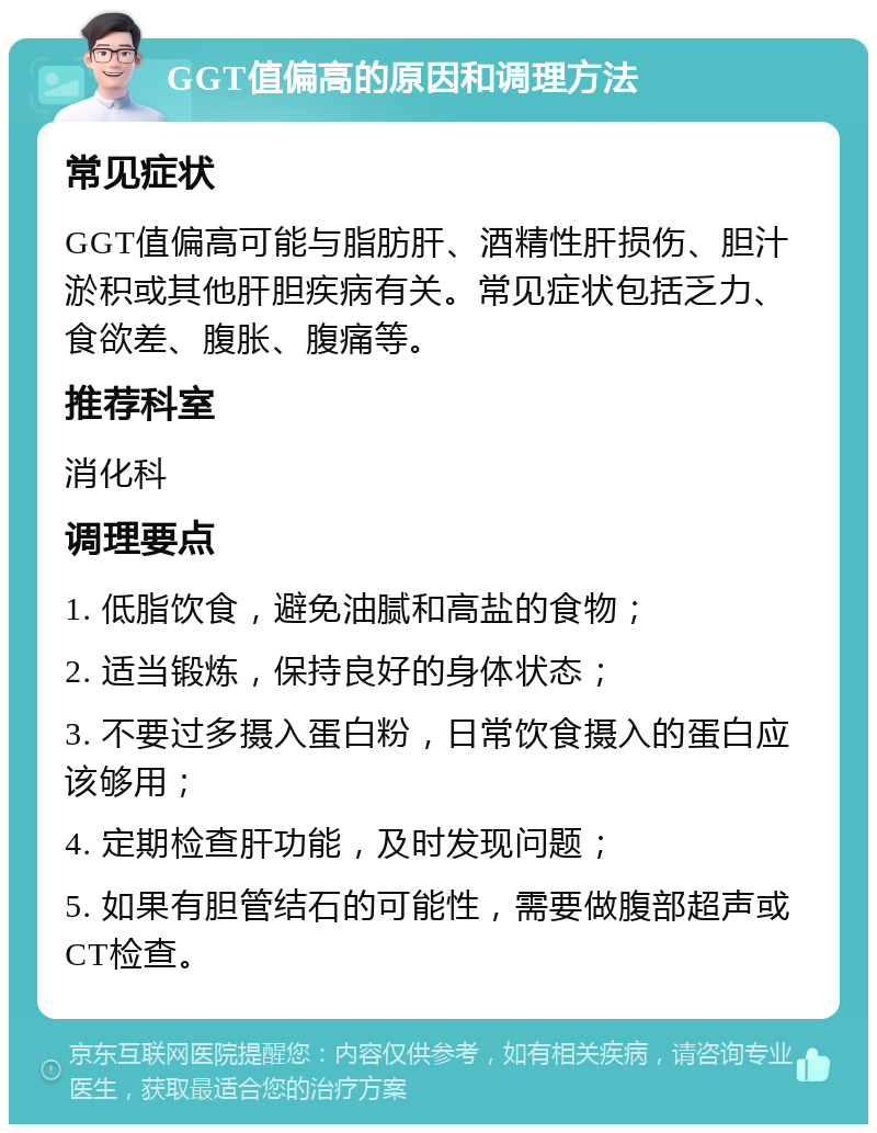 GGT值偏高的原因和调理方法 常见症状 GGT值偏高可能与脂肪肝、酒精性肝损伤、胆汁淤积或其他肝胆疾病有关。常见症状包括乏力、食欲差、腹胀、腹痛等。 推荐科室 消化科 调理要点 1. 低脂饮食，避免油腻和高盐的食物； 2. 适当锻炼，保持良好的身体状态； 3. 不要过多摄入蛋白粉，日常饮食摄入的蛋白应该够用； 4. 定期检查肝功能，及时发现问题； 5. 如果有胆管结石的可能性，需要做腹部超声或CT检查。