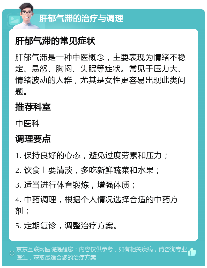 肝郁气滞的治疗与调理 肝郁气滞的常见症状 肝郁气滞是一种中医概念，主要表现为情绪不稳定、易怒、胸闷、失眠等症状。常见于压力大、情绪波动的人群，尤其是女性更容易出现此类问题。 推荐科室 中医科 调理要点 1. 保持良好的心态，避免过度劳累和压力； 2. 饮食上要清淡，多吃新鲜蔬菜和水果； 3. 适当进行体育锻炼，增强体质； 4. 中药调理，根据个人情况选择合适的中药方剂； 5. 定期复诊，调整治疗方案。