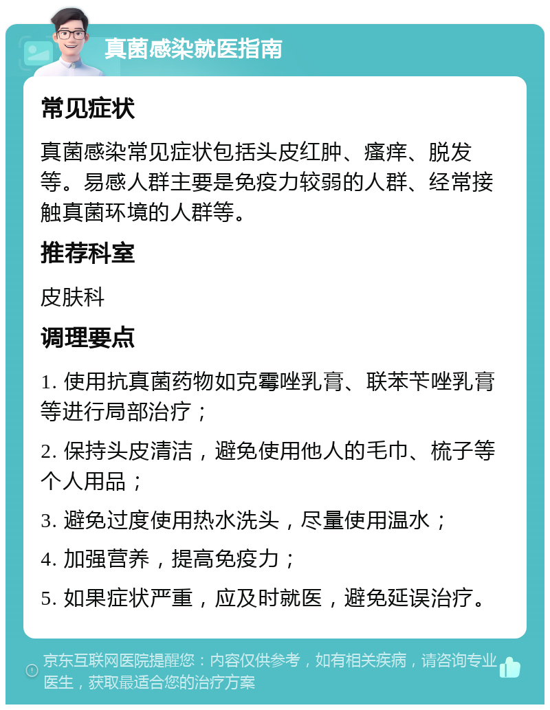 真菌感染就医指南 常见症状 真菌感染常见症状包括头皮红肿、瘙痒、脱发等。易感人群主要是免疫力较弱的人群、经常接触真菌环境的人群等。 推荐科室 皮肤科 调理要点 1. 使用抗真菌药物如克霉唑乳膏、联苯苄唑乳膏等进行局部治疗； 2. 保持头皮清洁，避免使用他人的毛巾、梳子等个人用品； 3. 避免过度使用热水洗头，尽量使用温水； 4. 加强营养，提高免疫力； 5. 如果症状严重，应及时就医，避免延误治疗。