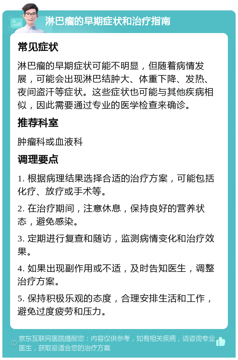 淋巴瘤的早期症状和治疗指南 常见症状 淋巴瘤的早期症状可能不明显，但随着病情发展，可能会出现淋巴结肿大、体重下降、发热、夜间盗汗等症状。这些症状也可能与其他疾病相似，因此需要通过专业的医学检查来确诊。 推荐科室 肿瘤科或血液科 调理要点 1. 根据病理结果选择合适的治疗方案，可能包括化疗、放疗或手术等。 2. 在治疗期间，注意休息，保持良好的营养状态，避免感染。 3. 定期进行复查和随访，监测病情变化和治疗效果。 4. 如果出现副作用或不适，及时告知医生，调整治疗方案。 5. 保持积极乐观的态度，合理安排生活和工作，避免过度疲劳和压力。